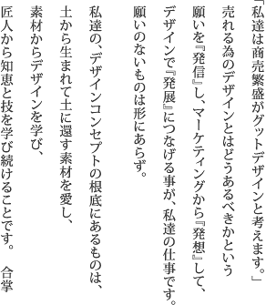 「私達は商売繁盛がグットデザインと考えます」  売れる為のデザインとはどうあるべきかという願いを 『発信』しマーケティングから『発想』して  デザインで『発展』につなげる事が私達の仕事です。 願いのないものは形にあらず　合掌